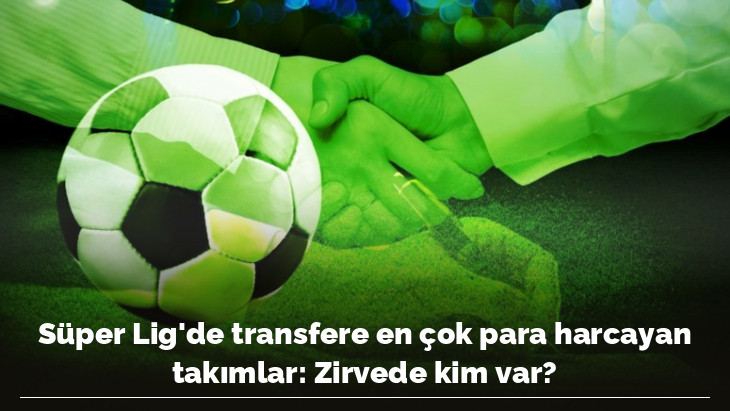 Süper Lig'de transfere en çok para harcayan takımlar: Zirvede kim var?